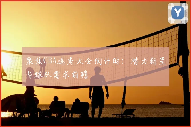 聚焦CBA选秀大会倒计时：潜力新星与球队需求前瞻
