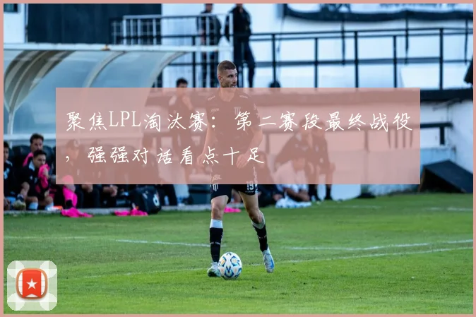 聚焦LPL淘汰赛:第二赛段最终战役,强强对话看点十足