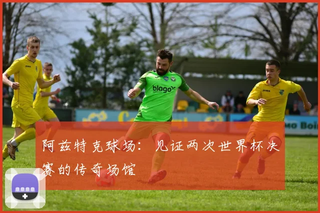 阿兹特克球场：见证两次世界杯决赛的传奇场馆