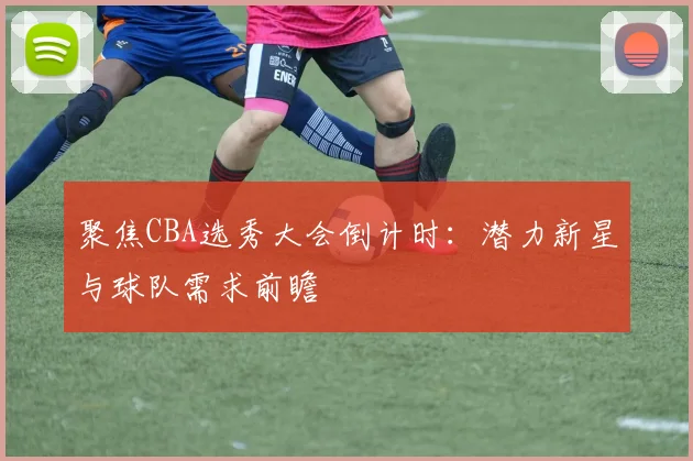 聚焦CBA选秀大会倒计时：潜力新星与球队需求前瞻